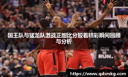 国王队与猛龙队激战正酣比分胶着精彩瞬间回顾与分析